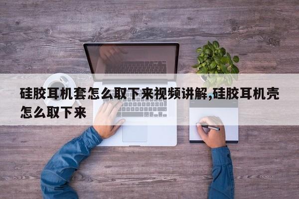 硅胶耳机套怎么取下来视频讲解,硅胶耳机壳怎么取下来