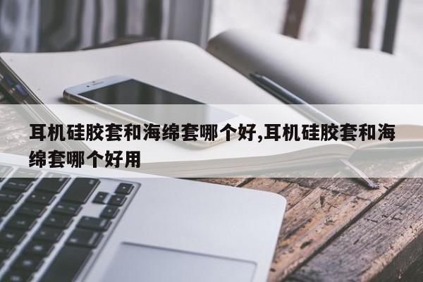 耳机硅胶套和海绵套哪个好,耳机硅胶套和海绵套哪个好用