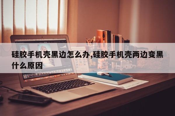 硅胶手机壳黑边怎么办,硅胶手机壳两边变黑什么原因