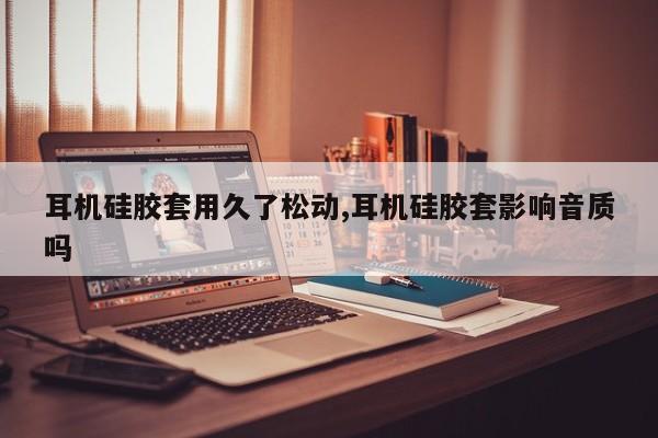耳机硅胶套用久了松动,耳机硅胶套影响音质吗