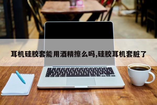 耳机硅胶套能用酒精擦么吗,硅胶耳机套脏了
