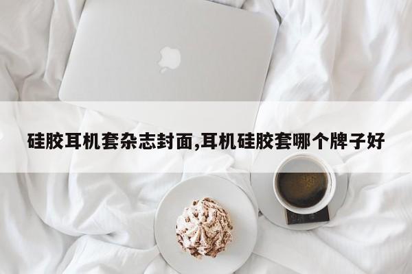 硅胶耳机套杂志封面,耳机硅胶套哪个牌子好