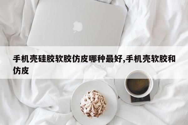 手机壳硅胶软胶仿皮哪种最好,手机壳软胶和仿皮