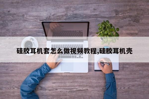 硅胶耳机套怎么做视频教程,硅胶耳机壳