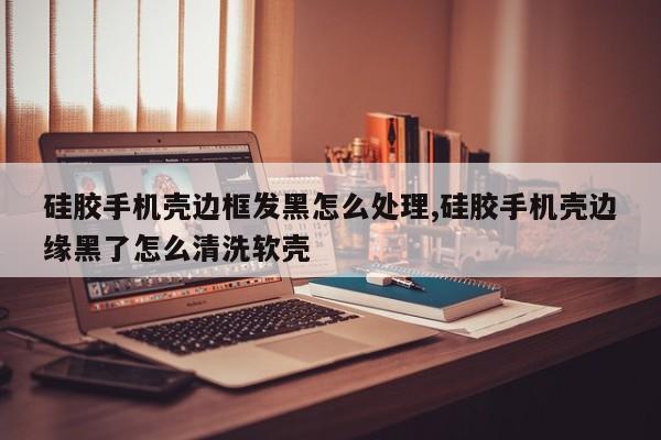 硅胶手机壳边框发黑怎么处理,硅胶手机壳边缘黑了怎么清洗软壳