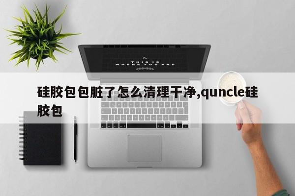 硅胶包包脏了怎么清理干净,quncle硅胶包