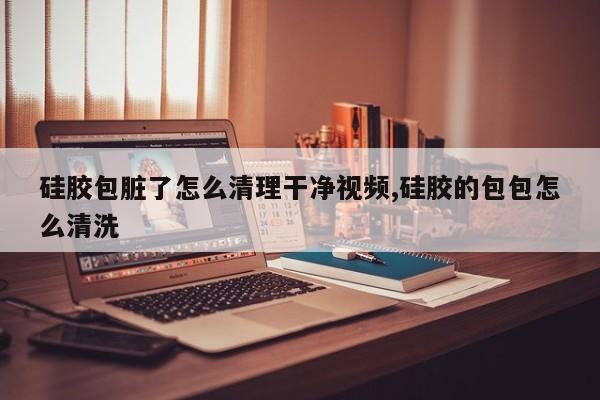 硅胶包脏了怎么清理干净视频,硅胶的包包怎么清洗
