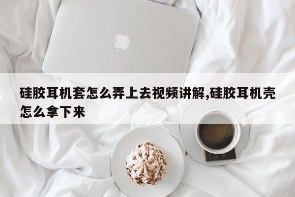 硅胶耳机套怎么弄上去视频讲解,硅胶耳机壳怎么拿下来