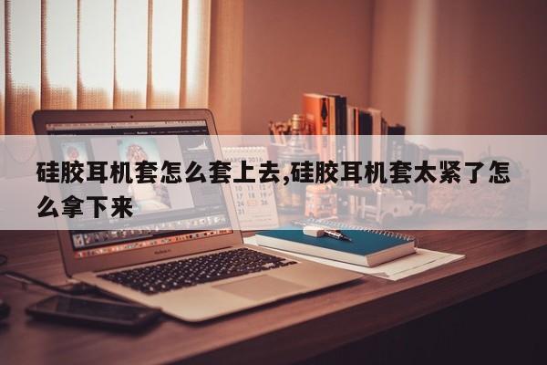 硅胶耳机套怎么套上去,硅胶耳机套太紧了怎么拿下来