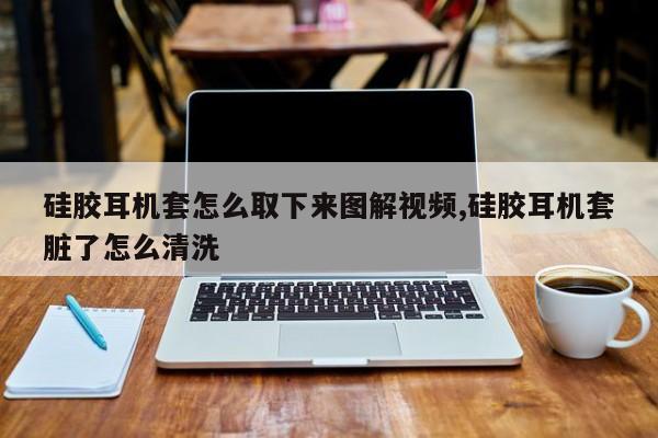 硅胶耳机套怎么取下来图解视频,硅胶耳机套脏了怎么清洗