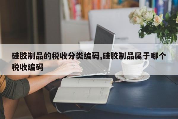 硅胶制品的税收分类编码,硅胶制品属于哪个税收编码