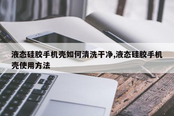 液态硅胶手机壳如何清洗干净,液态硅胶手机壳使用方法