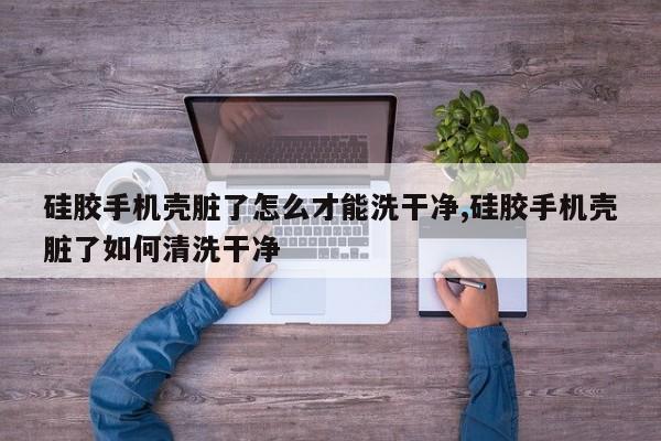 硅胶手机壳脏了怎么才能洗干净,硅胶手机壳脏了如何清洗干净