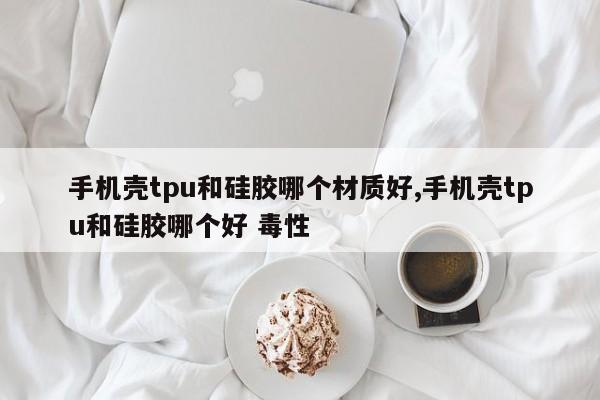 手机壳tpu和硅胶哪个材质好,手机壳tpu和硅胶哪个好 毒性