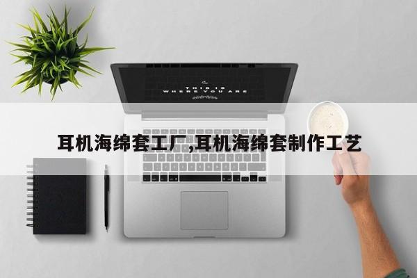 耳机海绵套工厂,耳机海绵套制作工艺