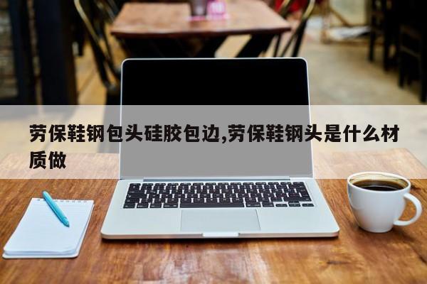 劳保鞋钢包头硅胶包边,劳保鞋钢头是什么材质做