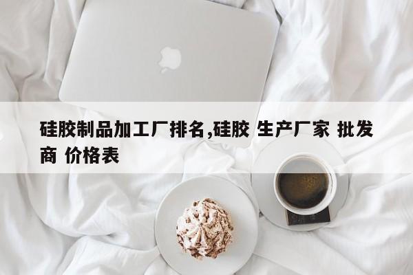 硅胶制品加工厂排名,硅胶 生产厂家 批发商 价格表