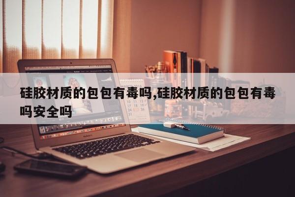 硅胶材质的包包有毒吗,硅胶材质的包包有毒吗安全吗