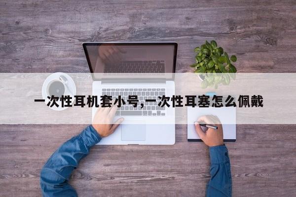 一次性耳机套小号,一次性耳塞怎么佩戴