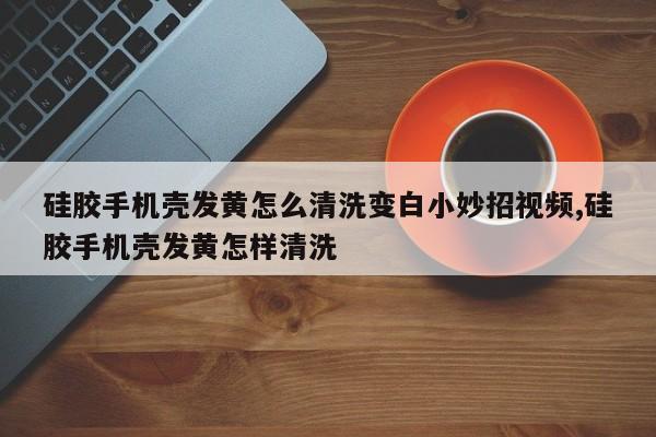 硅胶手机壳发黄怎么清洗变白小妙招视频,硅胶手机壳发黄怎样清洗