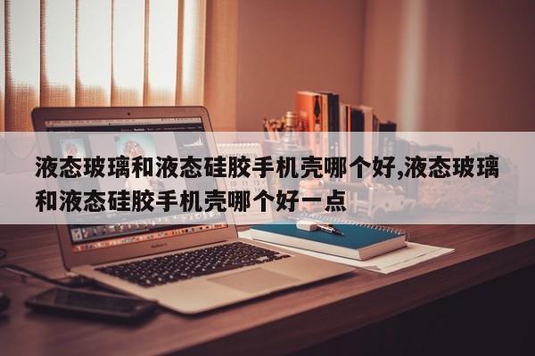 液态玻璃和液态硅胶手机壳哪个好,液态玻璃和液态硅胶手机壳哪个好一点