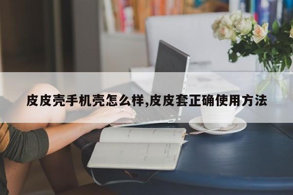皮皮壳手机壳怎么样,皮皮套正确使用方法