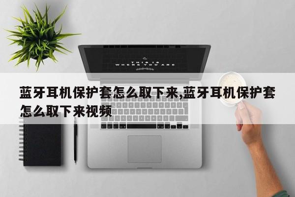 蓝牙耳机保护套怎么取下来,蓝牙耳机保护套怎么取下来视频