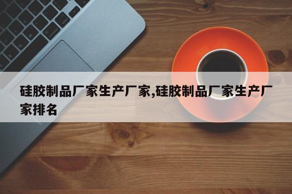 硅胶制品厂家生产厂家,硅胶制品厂家生产厂家排名