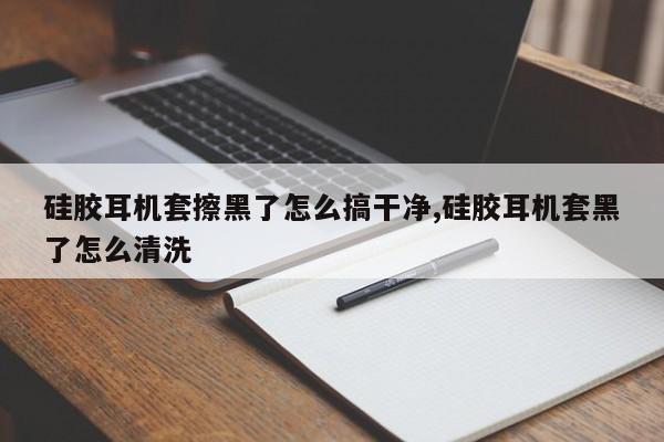 硅胶耳机套擦黑了怎么搞干净,硅胶耳机套黑了怎么清洗