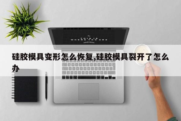 硅胶模具变形怎么恢复,硅胶模具裂开了怎么办