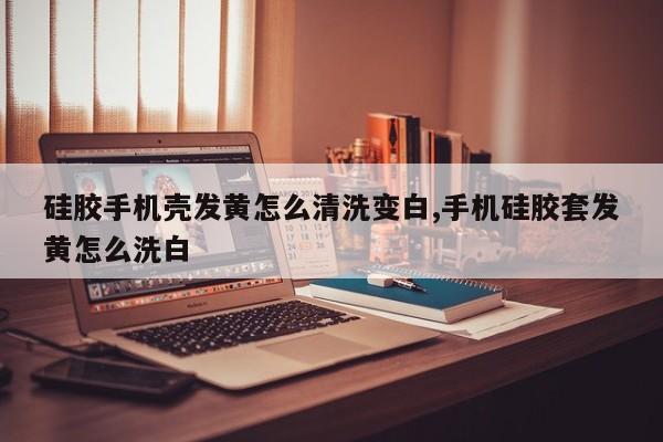 硅胶手机壳发黄怎么清洗变白,手机硅胶套发黄怎么洗白
