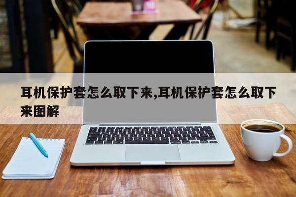 耳机保护套怎么取下来,耳机保护套怎么取下来图解