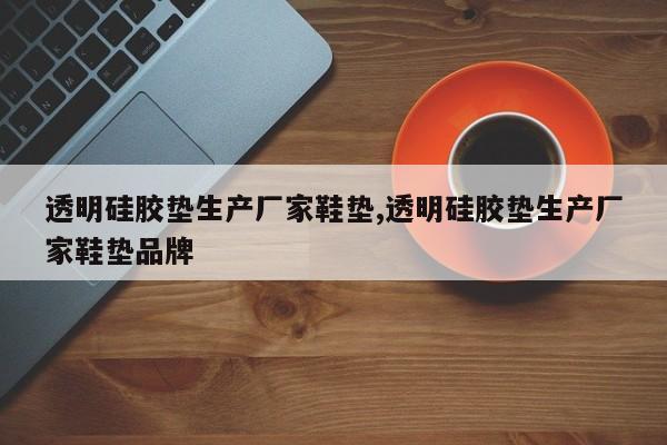 透明硅胶垫生产厂家鞋垫,透明硅胶垫生产厂家鞋垫品牌