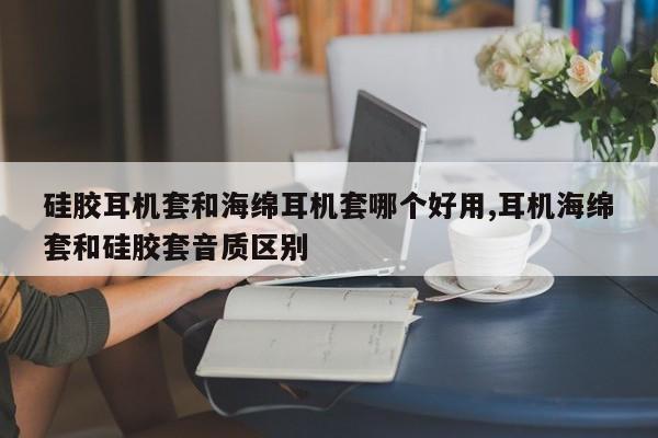 硅胶耳机套和海绵耳机套哪个好用,耳机海绵套和硅胶套音质区别