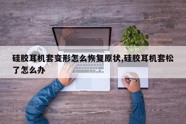 硅胶耳机套变形怎么恢复原状,硅胶耳机套松了怎么办