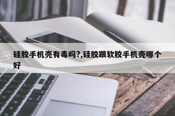 硅胶手机壳有毒吗?,硅胶跟软胶手机壳哪个好