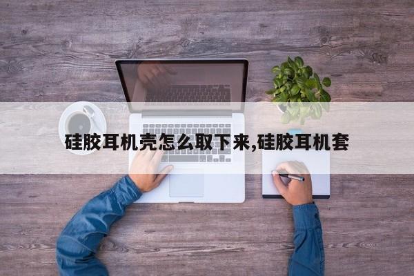 硅胶耳机壳怎么取下来,硅胶耳机套