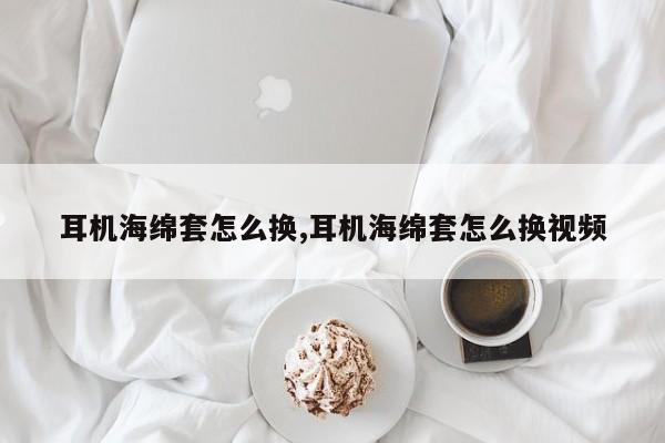 耳机海绵套怎么换,耳机海绵套怎么换视频