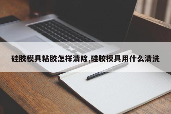 硅胶模具粘胶怎样清除,硅胶模具用什么清洗
