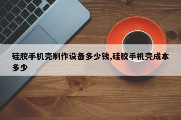 硅胶手机壳制作设备多少钱,硅胶手机壳成本多少