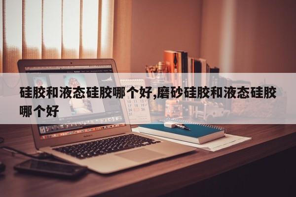 硅胶和液态硅胶哪个好,磨砂硅胶和液态硅胶哪个好