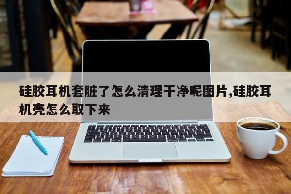 硅胶耳机套脏了怎么清理干净呢图片,硅胶耳机壳怎么取下来