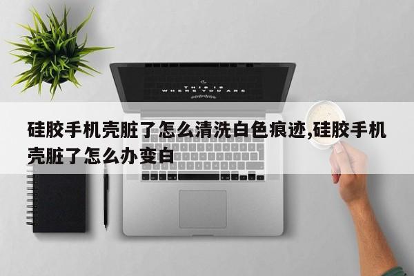 硅胶手机壳脏了怎么清洗白色痕迹,硅胶手机壳脏了怎么办变白