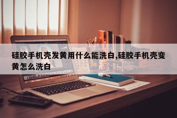硅胶手机壳发黄用什么能洗白,硅胶手机壳变黄怎么洗白