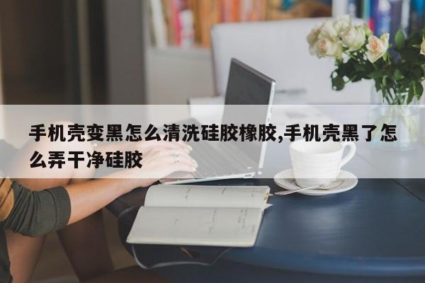 手机壳变黑怎么清洗硅胶橡胶,手机壳黑了怎么弄干净硅胶
