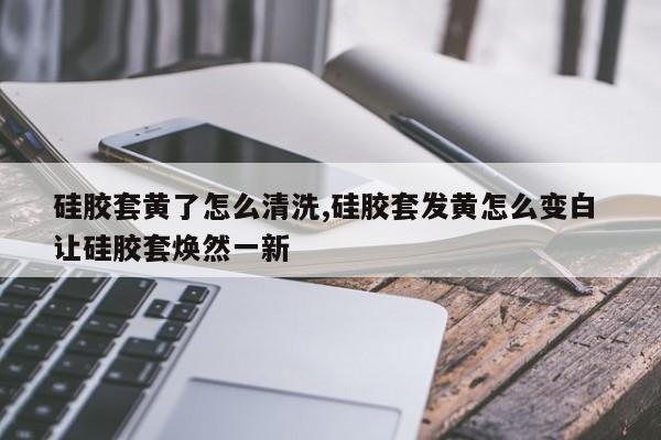 硅胶套黄了怎么清洗,硅胶套发黄怎么变白 让硅胶套焕然一新