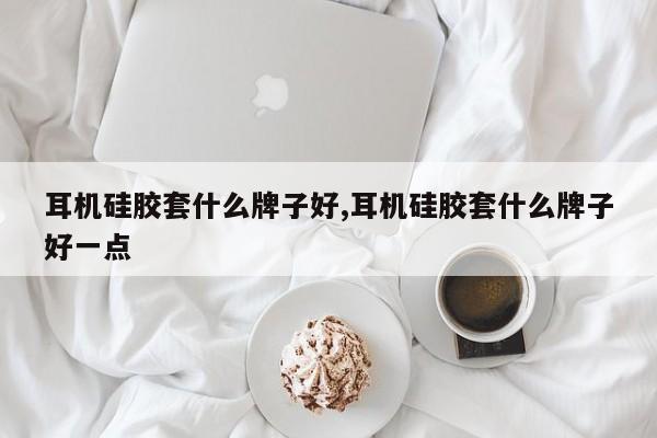 耳机硅胶套什么牌子好,耳机硅胶套什么牌子好一点