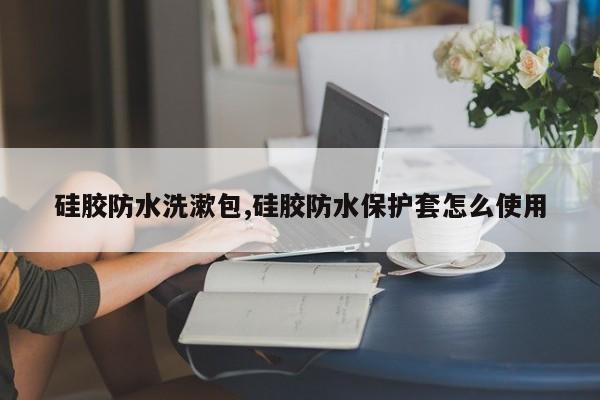 硅胶防水洗漱包,硅胶防水保护套怎么使用