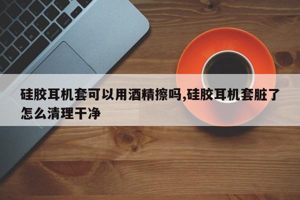 硅胶耳机套可以用酒精擦吗,硅胶耳机套脏了怎么清理干净