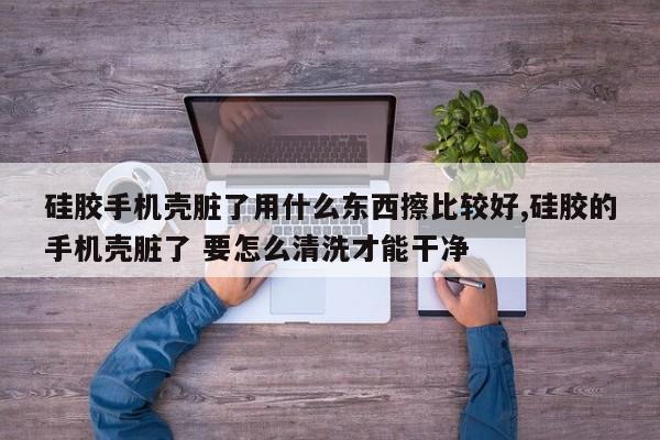 硅胶手机壳脏了用什么东西擦比较好,硅胶的手机壳脏了 要怎么清洗才能干净